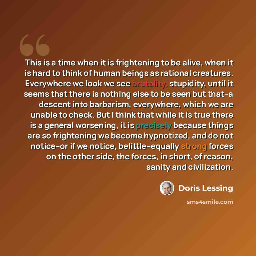 “This is a time when it is frightening to be alive, when it is hard to think of human beings as rational creatures. Everywhere we look we see brutality, stupidity, until it seems that there is nothing else to be seen but that--a descent into barbarism, everywhere, which we are unable to check. But…” quote by Doris Lessing