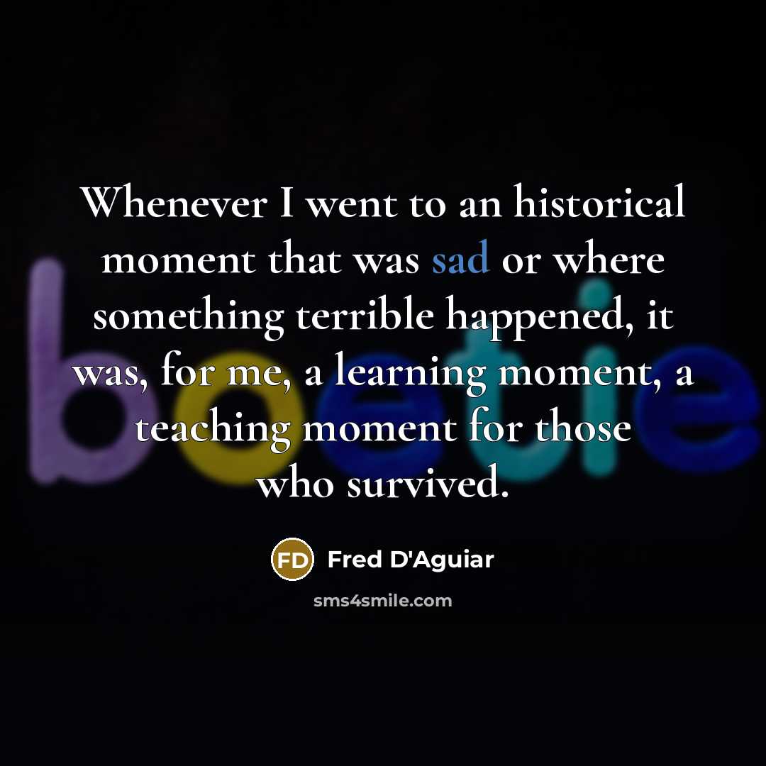 “Whenever I went to an historical moment that was sad or where something terrible happened, it was, for me, a learning moment, a teaching moment for those who survived.” quote by Fred D'Aguiar