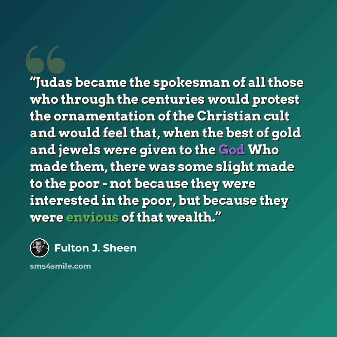 “Judas became the spokesman of all those who through the centuries would protest the ornamentation of the Christian cult and would feel that, when the best of gold and jewels were given to the God Who made them, there was some slight made to the poor - not because they were interested in the poor…” quote by Fulton J. Sheen