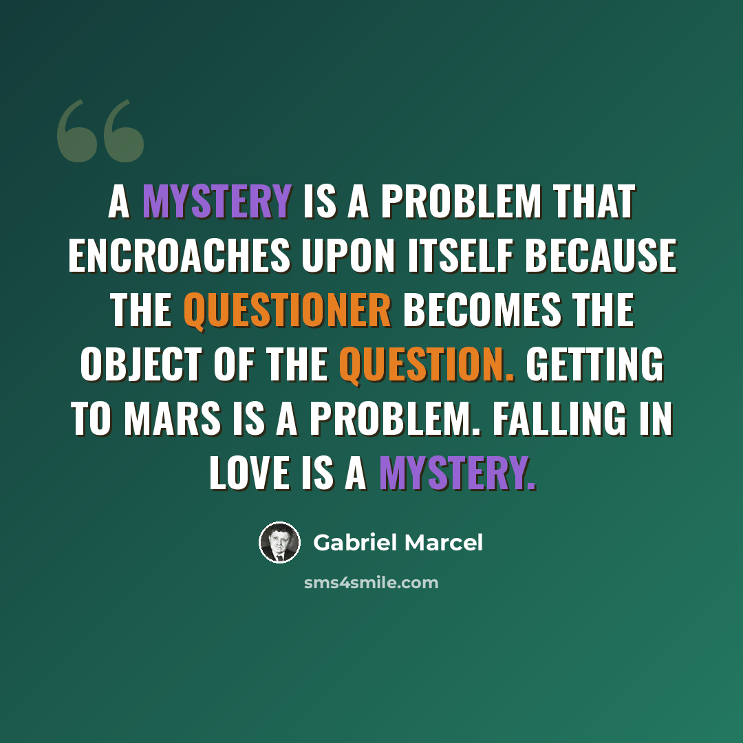 “A mystery is a problem that encroaches upon itself because the questioner becomes the object of the question. Getting to Mars is a problem. Falling in love is a mystery.” quote by Gabriel Marcel