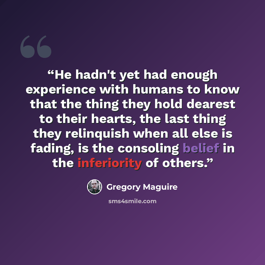 “He hadn't yet had enough experience with humans to know that the thing they hold dearest to their hearts, the last thing they relinquish when all else is fading, is the consoling belief in the inferiority of others.” quote by Gregory Maguire