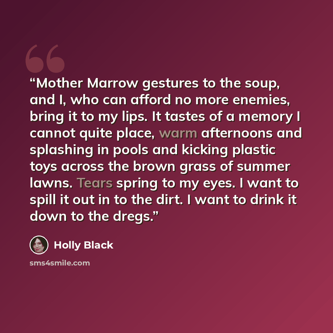 “Mother Marrow gestures to the soup, and I, who can afford no more enemies, bring it to my lips. It tastes of a memory I cannot quite place, warm afternoons and splashing in pools and kicking plastic toys across the brown grass of summer lawns. Tears spring to my eyes. I want to spill it out in to…” quote by Holly Black