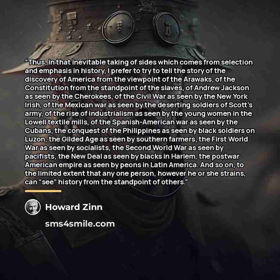 “Thus, in that inevitable taking of sides which comes from selection and emphasis in history, I prefer to try to tell the story of the discovery of America from the viewpoint of the Arawaks, of the Constitution from the standpoint of the slaves, of Andrew Jackson as seen by the Cherokees, of the…” quote by Howard Zinn