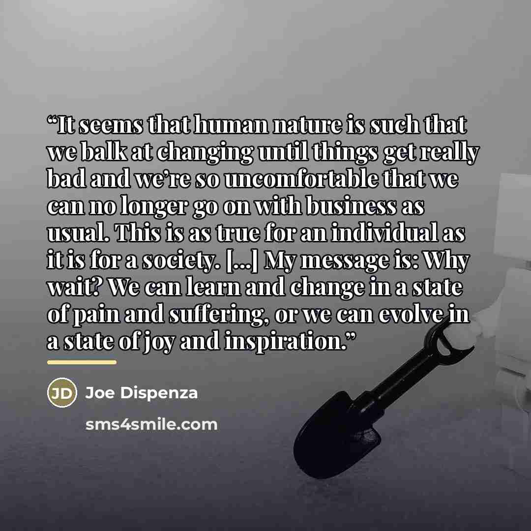 “It seems that human nature is such that we balk at changing until things get really bad and we’re so uncomfortable that we can no longer go on with business as usual. This is as true for an individual as it is for a society. [...] My message is: Why wait? We can learn and change in a state of pain…” quote by Joe Dispenza