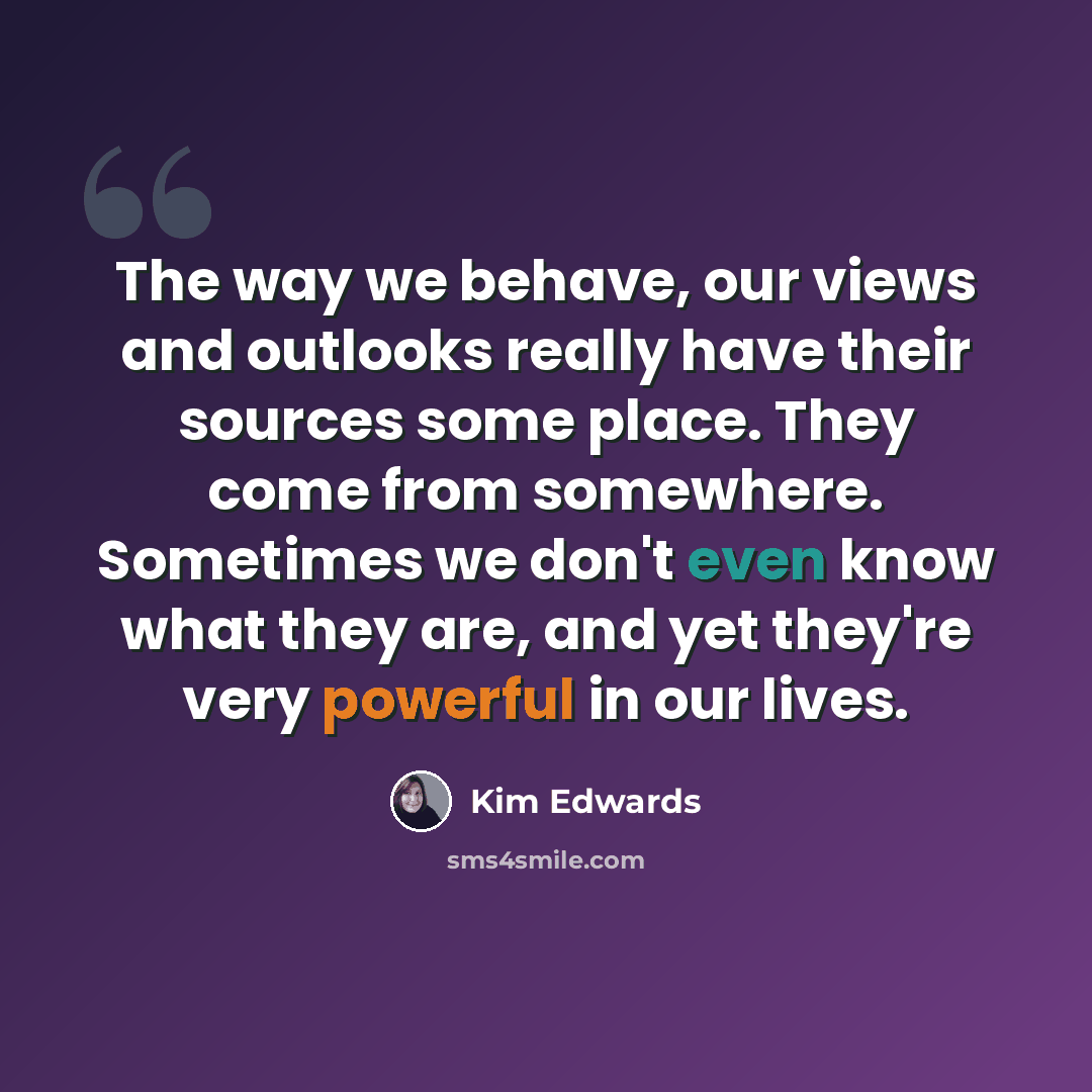 “The way we behave, our views and outlooks really have their sources some place. They come from somewhere. Sometimes we don't even know what they are, and yet they're very powerful in our lives.” quote by Kim Edwards