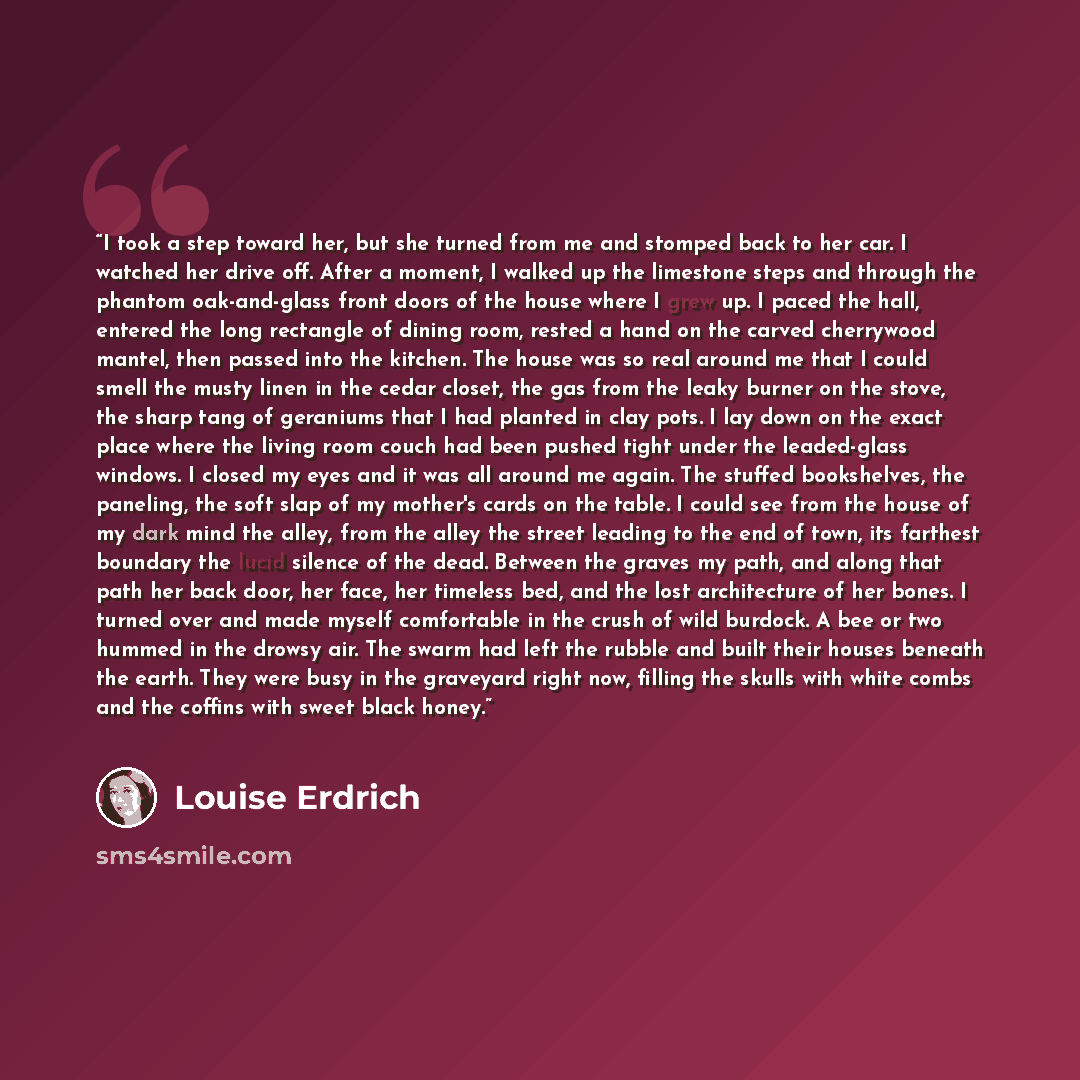 “I took a step toward her, but she turned from me and stomped back to her car. I watched her drive off. After a moment, I walked up the limestone steps and through the phantom oak-and-glass front doors of the house where I grew up. I paced the hall, entered the long rectangle of dining room, rested…” quote by Louise Erdrich