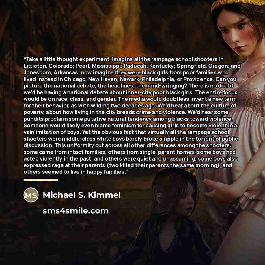 “Take a little thought experiment. Imagine all the rampage school shooters in Littleton, Colorado; Pearl, Mississippi; Paducah, Kentucky; Springfield, Oregon; and Jonesboro, Arkansas; now imagine they were black girls from poor families who lived instead in Chicago, New Haven, Newark, Philadelphia…” quote by Michael S. Kimmel