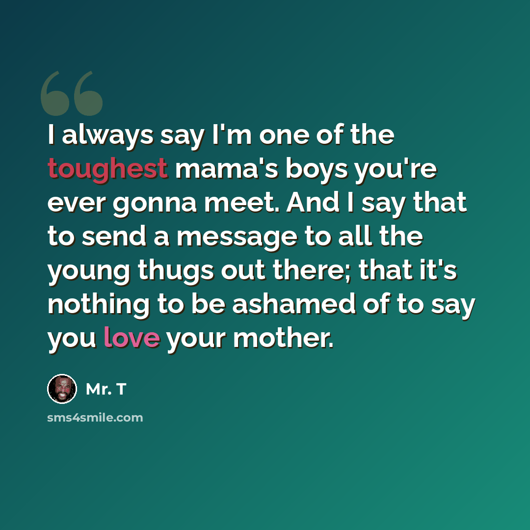 “I always say I'm one of the toughest mama's boys you're ever gonna meet. And I say that to send a message to all the young thugs out there; that it's nothing to be ashamed of to say you love your mother.” quote by Mr. T