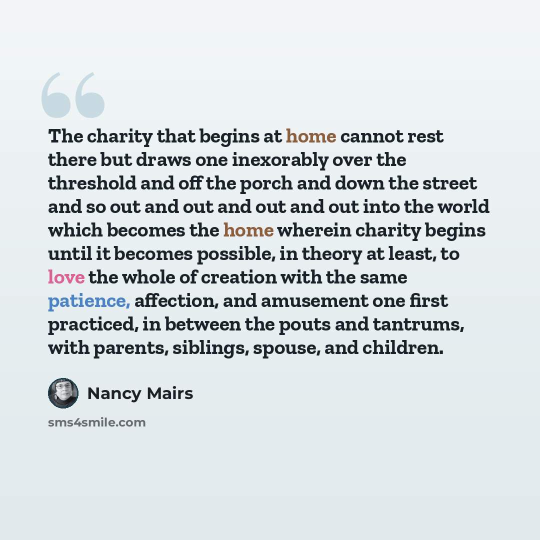 “The charity that begins at home cannot rest there but draws one inexorably over the threshold and off the porch and down the street and so out and out and out and out into the world which becomes the home wherein charity begins until it becomes possible, in theory at least, to love the whole of…” quote by Nancy Mairs