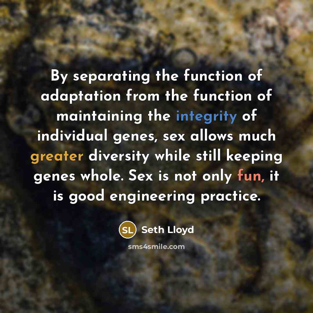 “By separating the function of adaptation from the function of maintaining the integrity of individual genes, sex allows much greater diversity while still keeping genes whole. Sex is not only fun, it is good engineering practice.” quote by Seth Lloyd