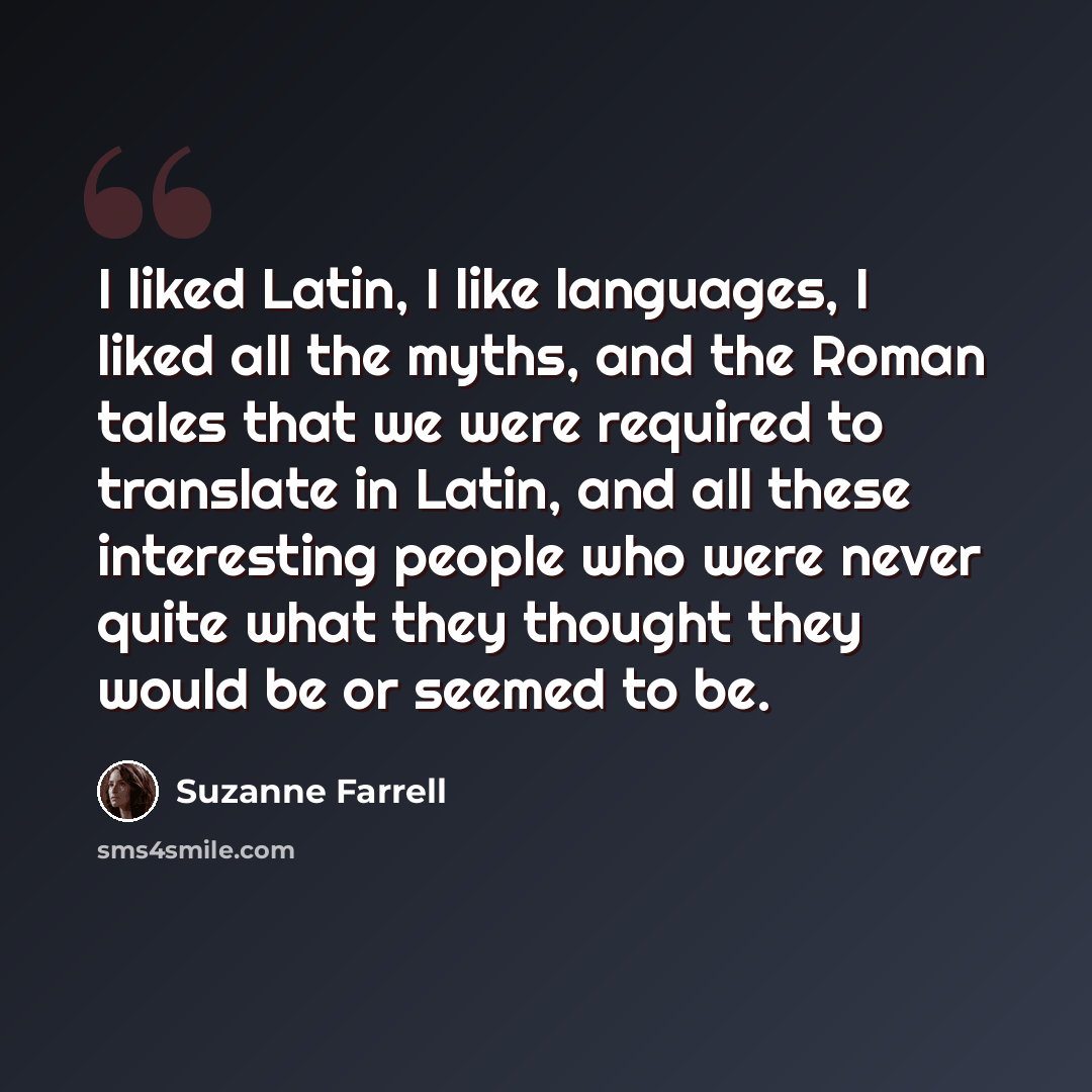 “I liked Latin, I like languages, I liked all the myths, and the Roman tales that we were required to translate in Latin, and all these interesting people who were never quite what they thought they would be or seemed to be.” quote by Suzanne Farrell