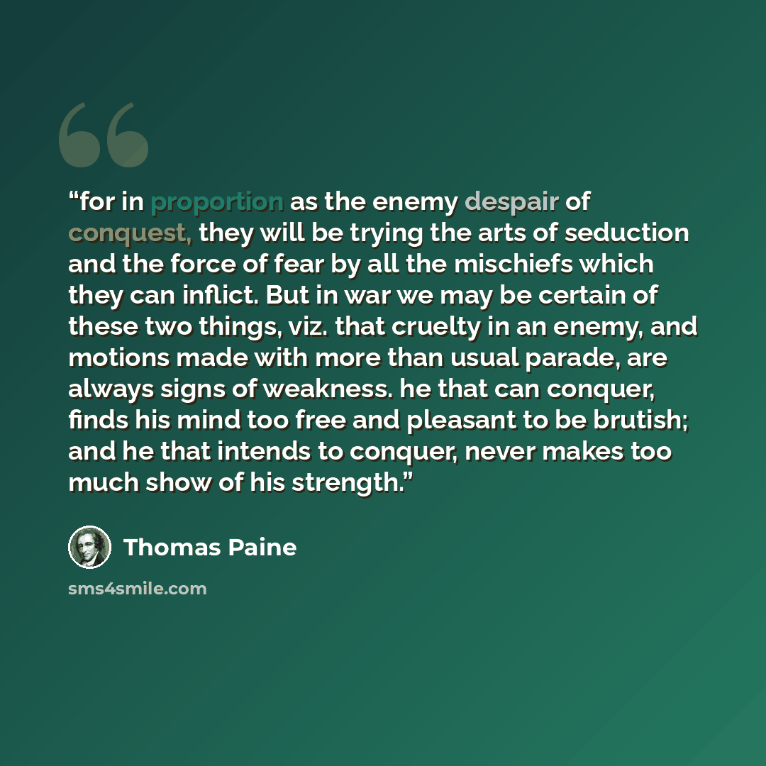 “for in proportion as the enemy despair of conquest, they will be trying the arts of seduction and the force of fear by all the mischiefs which they can inflict. But in war we may be certain of these two things, viz. that cruelty in an enemy, and motions made with more than usual parade, are always…” quote by Thomas Paine