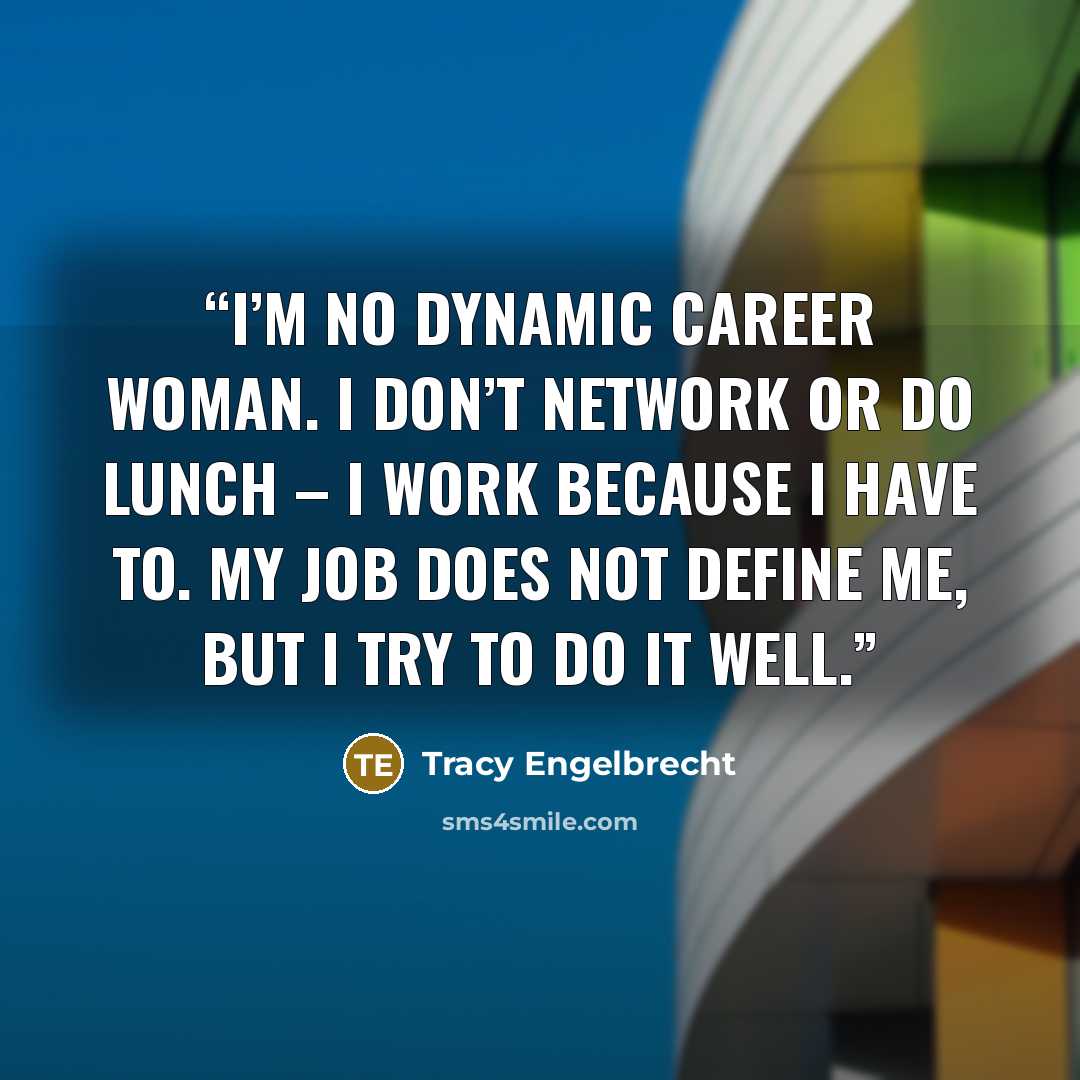 “I’m no dynamic career woman. I don’t network or do lunch – I work because I have to. My job does not define me, but I try to do it well.” quote by Tracy Engelbrecht