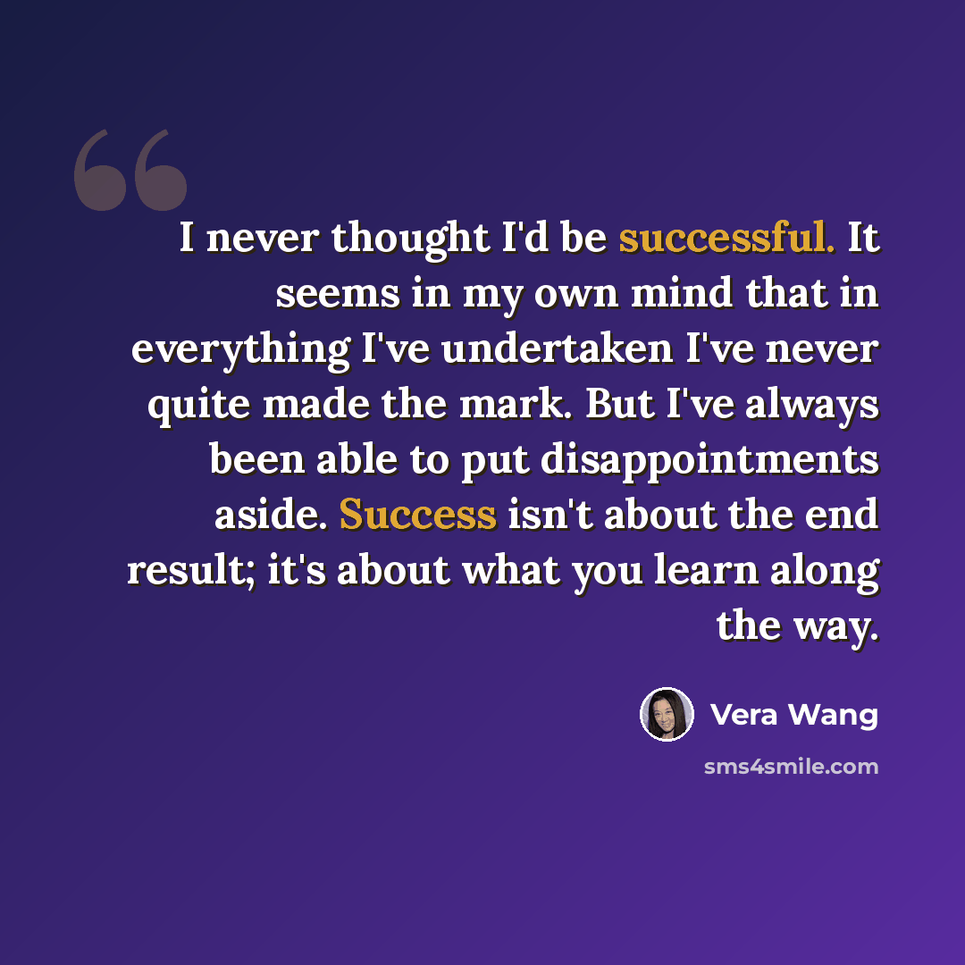 “I never thought I'd be successful. It seems in my own mind that in everything I've undertaken I've never quite made the mark. But I've always been able to put disappointments aside. Success isn't about the end result; it's about what you learn along the way.” quote by Vera Wang