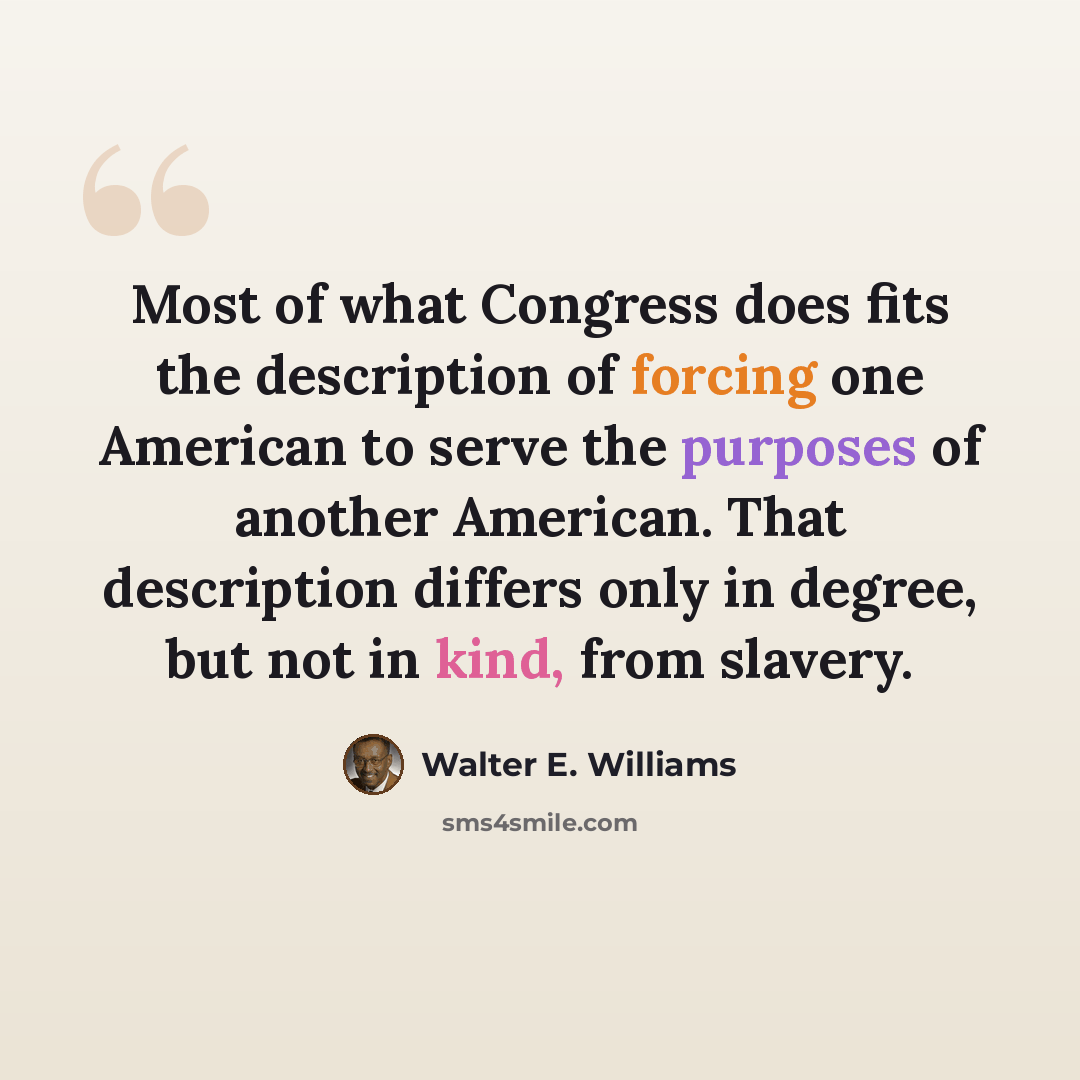 “Most of what Congress does fits the description of forcing one American to serve the purposes of another American. That description differs only in degree, but not in kind, from slavery.” quote by Walter E. Williams
