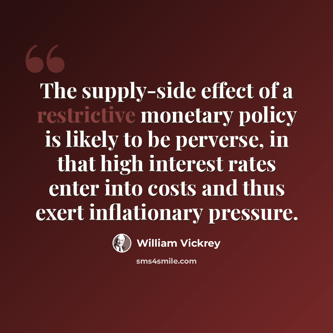 “The supply-side effect of a restrictive monetary policy is likely to be perverse, in that high interest rates enter into costs and thus exert inflationary pressure.” quote by William Vickrey