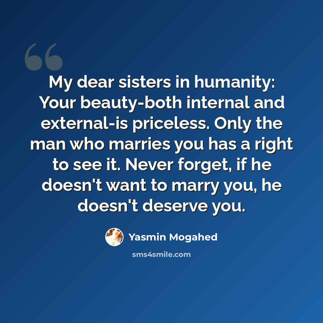 “My dear sisters in humanity: Your beauty-both internal and external-is priceless. Only the man who marries you has a right to see it. Never forget, if he doesn't want to marry you, he doesn't deserve you.” quote by Yasmin Mogahed