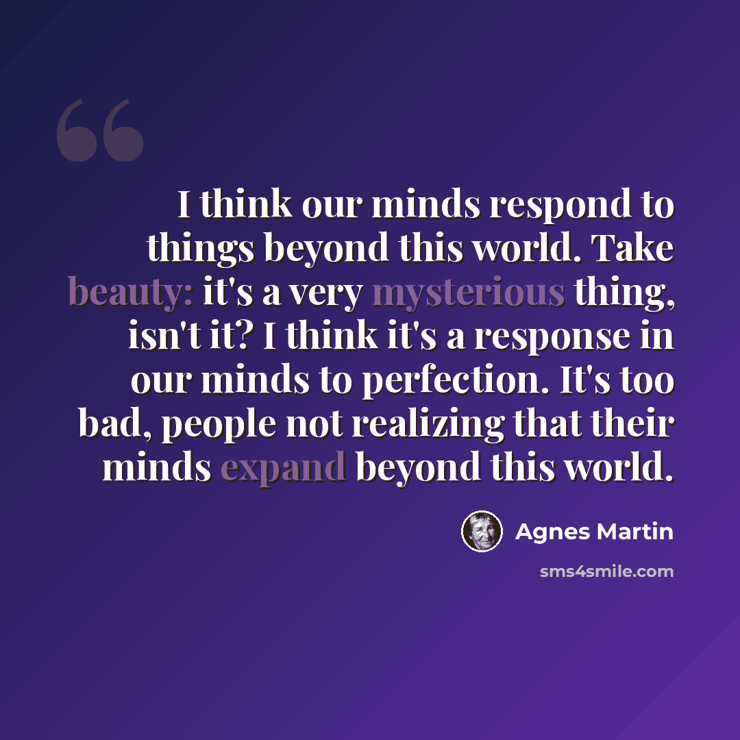 “I think our minds respond to things beyond this world. Take beauty: it's a very mysterious thing, isn't it? I think it's a response in our minds to perfection. It's too bad, people not realizing that their minds expand beyond this world.” quote by Agnes Martin