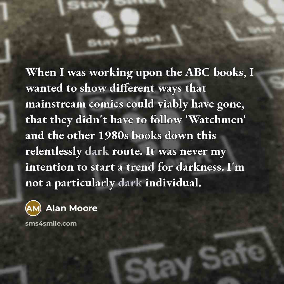 “When I was working upon the ABC books, I wanted to show different ways that mainstream comics could viably have gone, that they didn't have to follow 'Watchmen' and the other 1980s books down this relentlessly dark route. It was never my intention to start a trend for darkness. I'm not a…” quote by Alan Moore