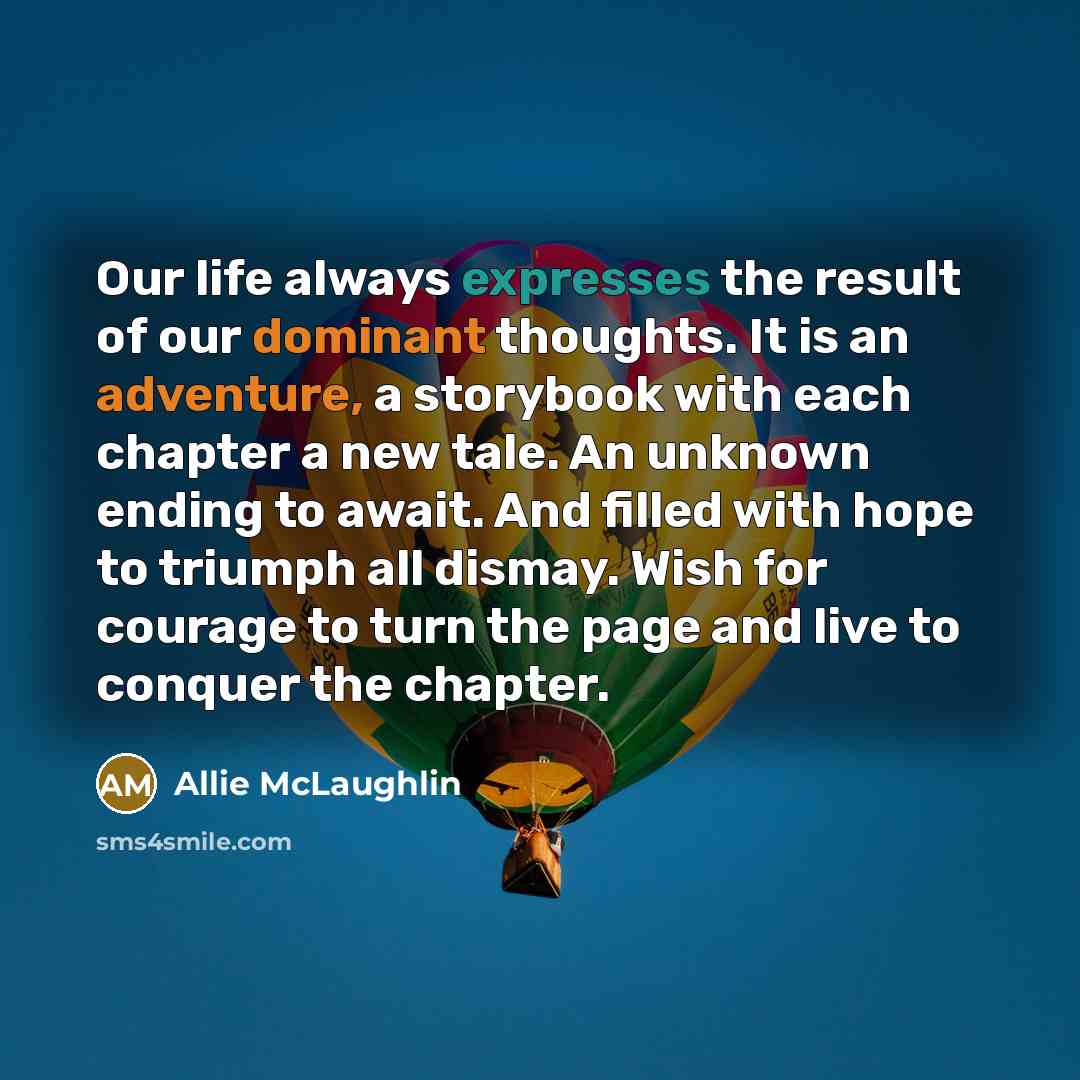 “Our life always expresses the result of our dominant thoughts. It is an adventure, a storybook with each chapter a new tale. An unknown ending to await. And filled with hope to triumph all dismay. Wish for courage to turn the page and live to conquer the chapter.” quote by Allie McLaughlin