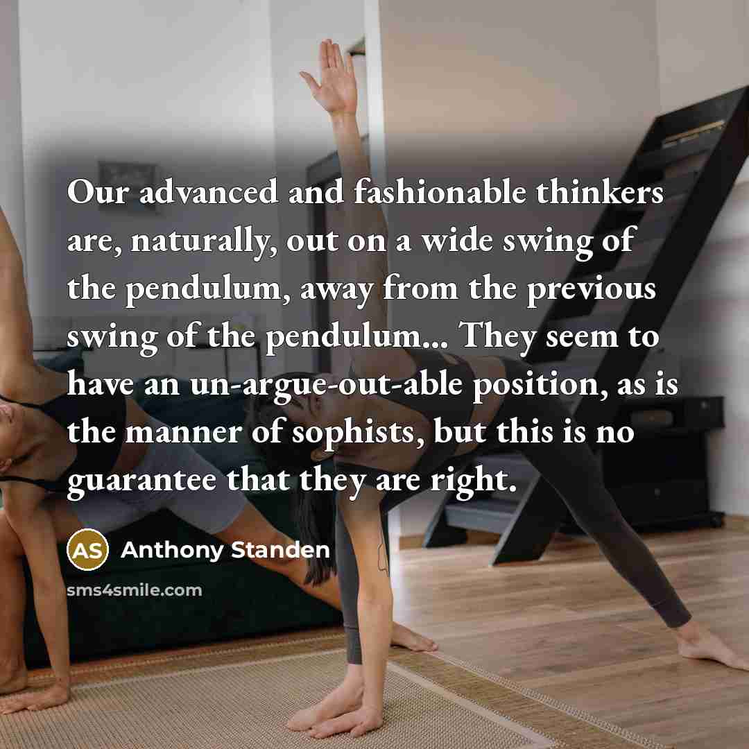 “Our advanced and fashionable thinkers are, naturally, out on a wide swing of the pendulum, away from the previous swing of the pendulum… They seem to have an un-argue-out-able position, as is the manner of sophists, but this is no guarantee that they are right.” quote by Anthony Standen