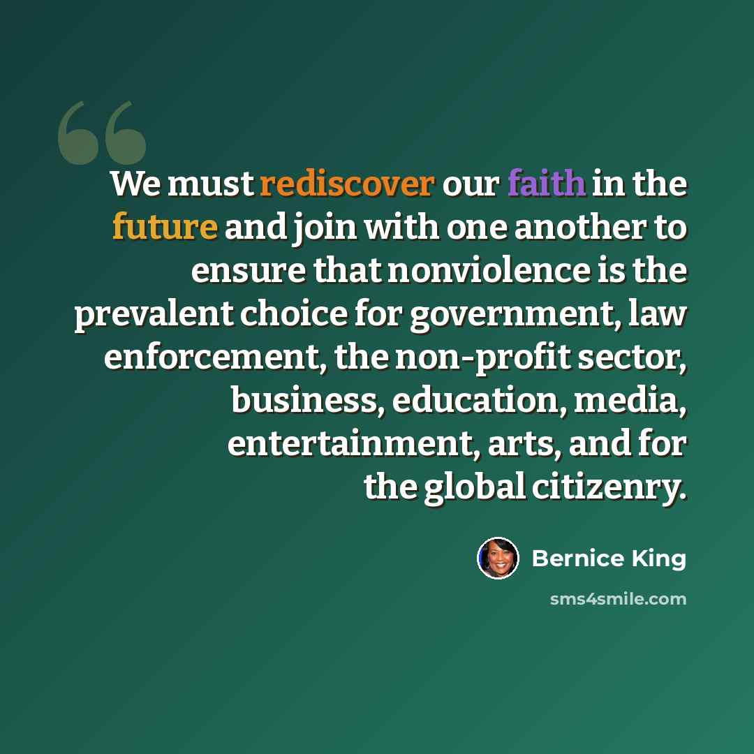 “We must rediscover our faith in the future and join with one another to ensure that nonviolence is the prevalent choice for government, law enforcement, the non-profit sector, business, education, media, entertainment, arts, and for the global citizenry.” quote by Bernice King