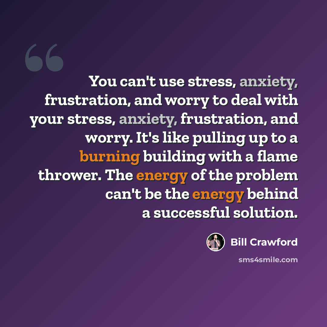 “You can't use stress, anxiety, frustration, and worry to deal with your stress, anxiety, frustration, and worry. It's like pulling up to a burning building with a flame thrower. The energy of the problem can't be the energy behind a successful solution.” quote by Bill Crawford