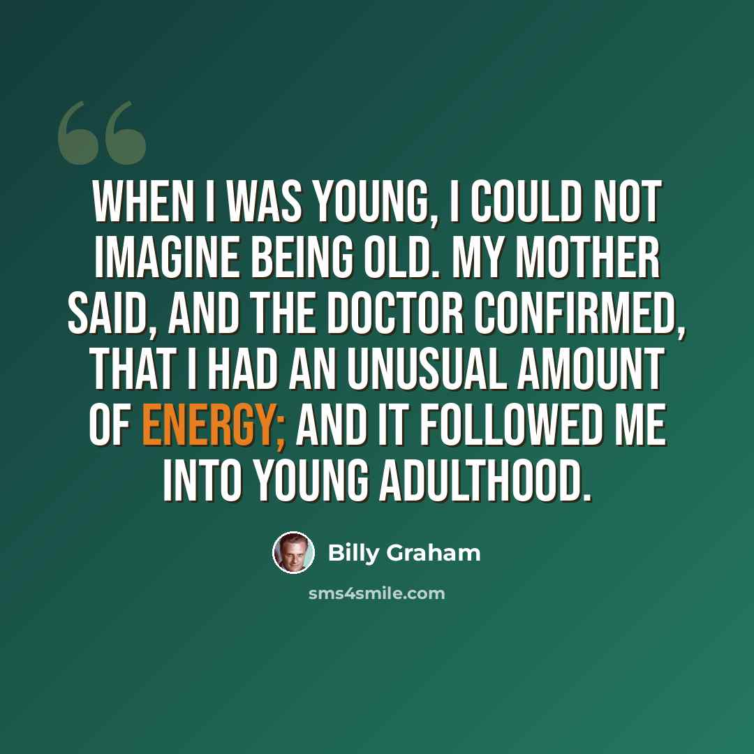 “When I was young, I could not imagine being old. My mother said, and the doctor confirmed, that I had an unusual amount of energy; and it followed me into young adulthood.” quote by Billy Graham