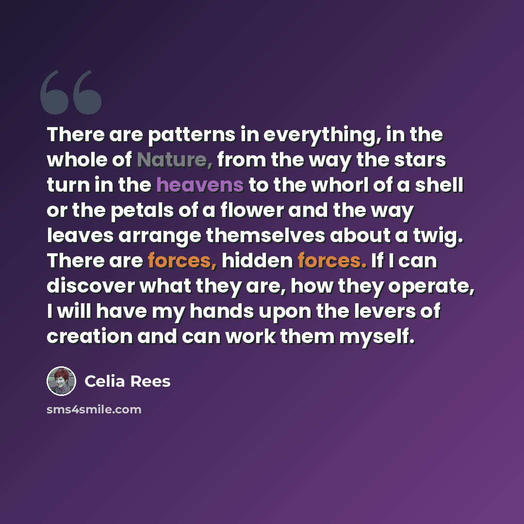 “There are patterns in everything, in the whole of Nature, from the way the stars turn in the heavens to the whorl of a shell or the petals of a flower and the way leaves arrange themselves about a twig. There are forces, hidden forces. If I can discover what they are, how they operate, I will have…” quote by Celia Rees