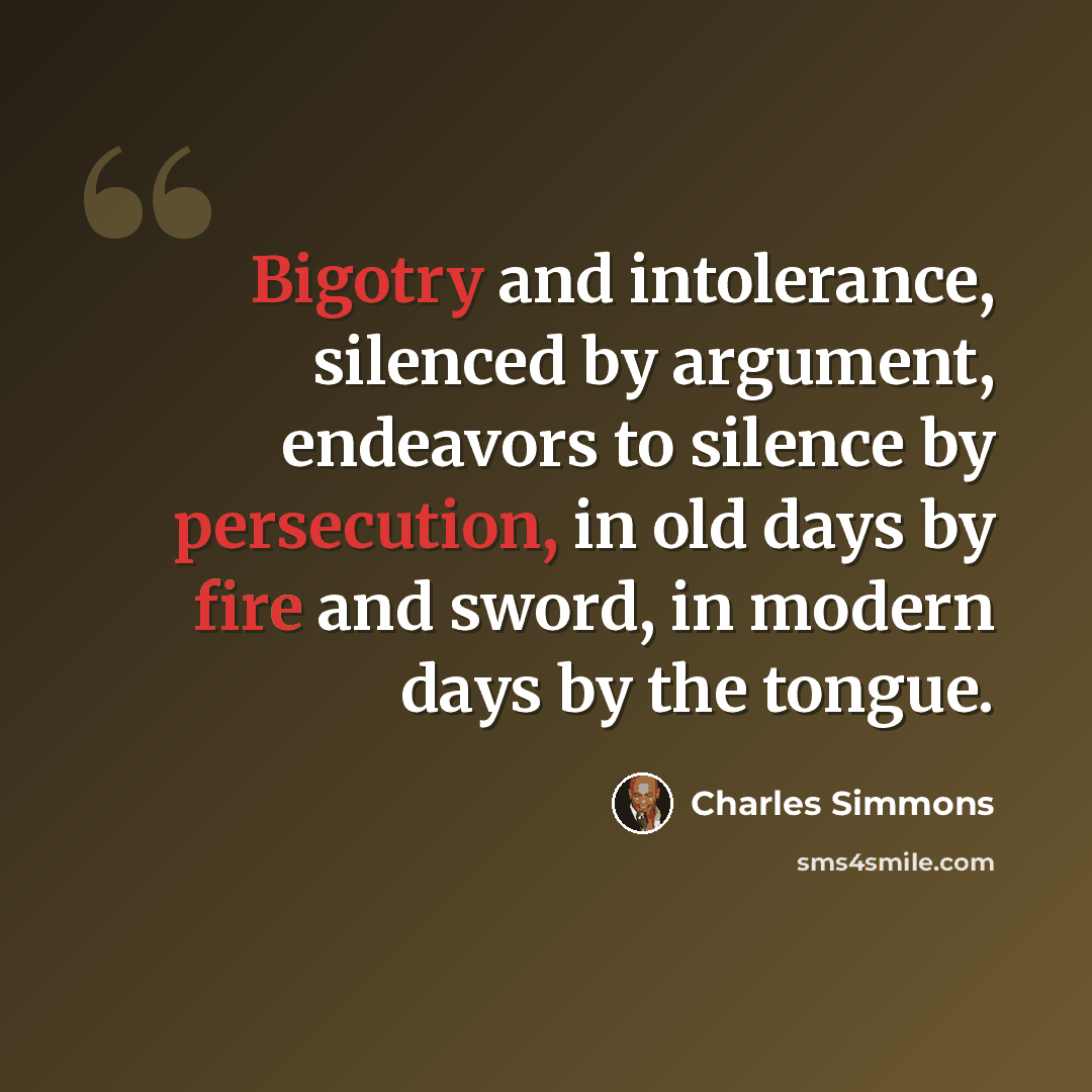 “Bigotry and intolerance, silenced by argument, endeavors to silence by persecution, in old days by fire and sword, in modern days by the tongue.” quote by Charles Simmons