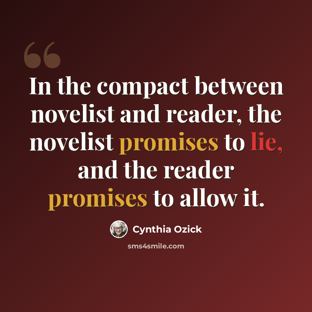 “In the compact between novelist and reader, the novelist promises to lie, and the reader promises to allow it.” quote by Cynthia Ozick