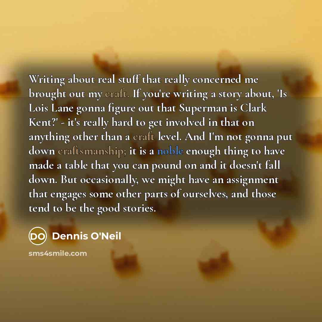 “Writing about real stuff that really concerned me brought out my craft. If you're writing a story about, 'Is Lois Lane gonna figure out that Superman is Clark Kent?' - it's really hard to get involved in that on anything other than a craft level. And I'm not gonna put down craftsmanship; it is a…” quote by Dennis O'Neil