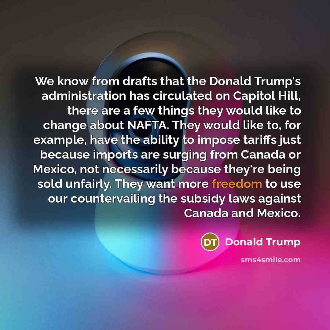 “We know from drafts that the Donald Trump's administration has circulated on Capitol Hill, there are a few things they would like to change about NAFTA. They would like to, for example, have the ability to impose tariffs just because imports are surging from Canada or Mexico, not necessarily…” quote by Donald Trump