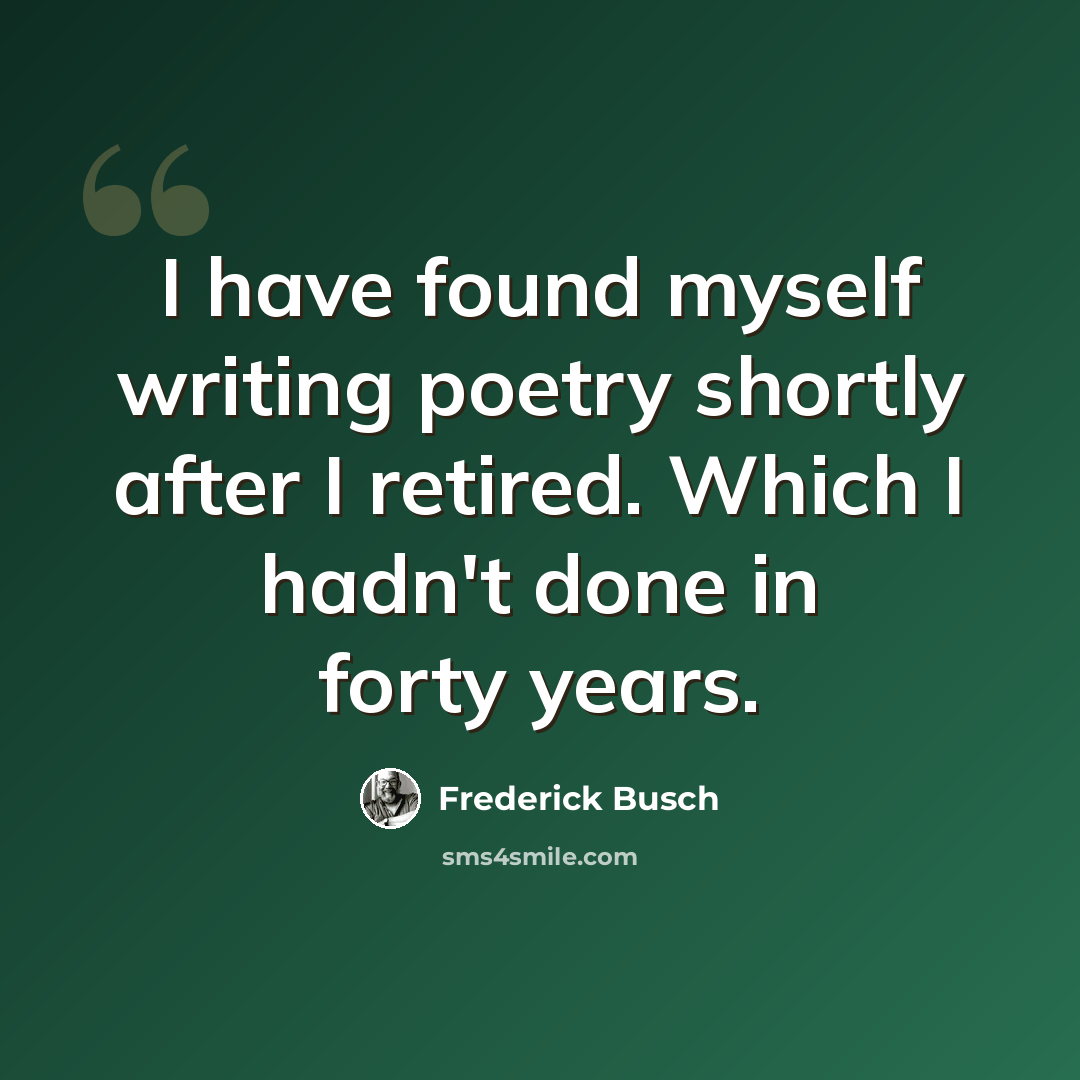 “I have found myself writing poetry shortly after I retired. Which I hadn't done in forty years.” quote by Frederick Busch