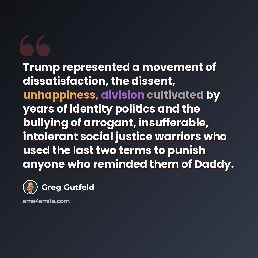 “Trump represented a movement of dissatisfaction, the dissent, unhappiness, division cultivated by years of identity politics and the bullying of arrogant, insufferable, intolerant social justice warriors who used the last two terms to punish anyone who reminded them of Daddy.” quote by Greg Gutfeld