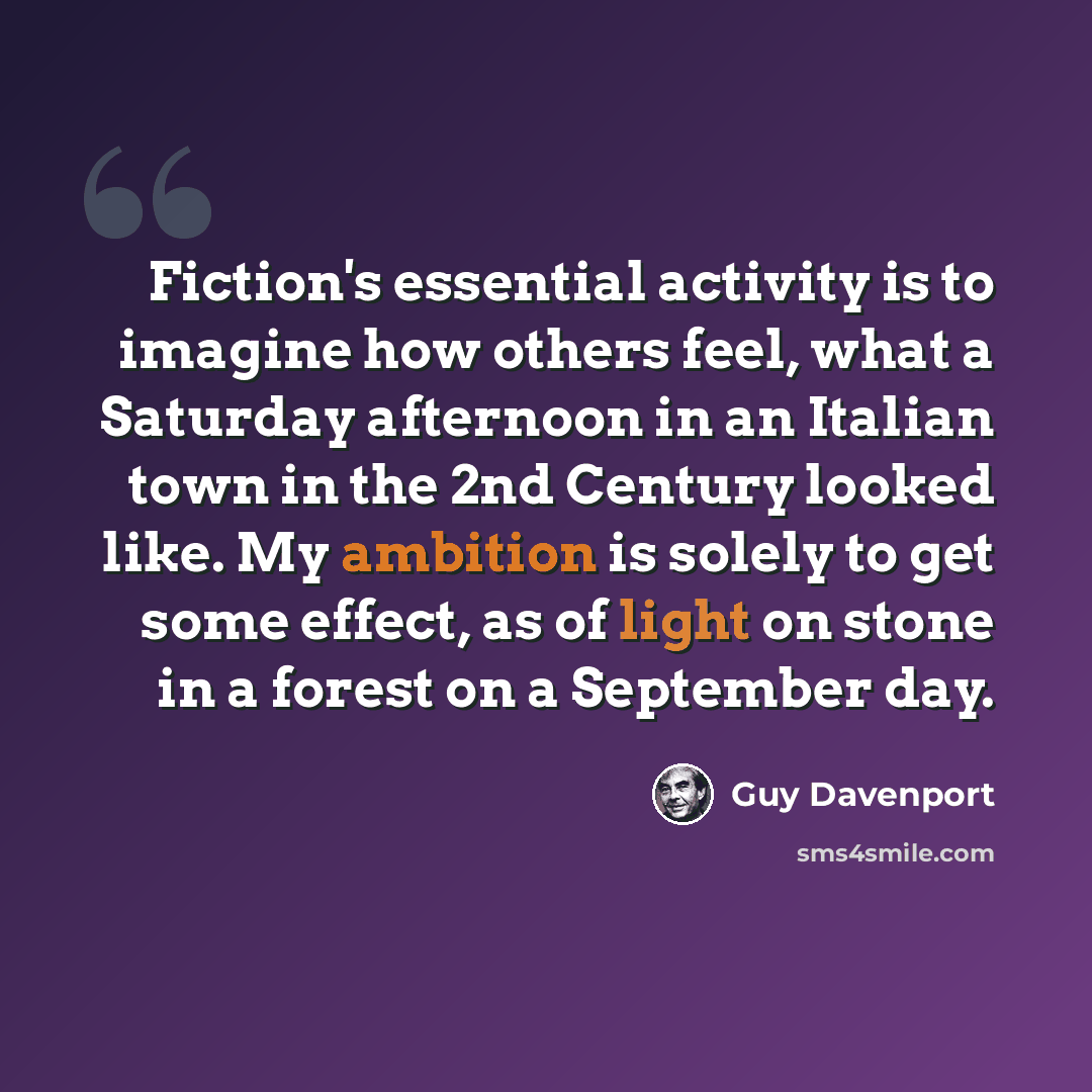 “Fiction's essential activity is to imagine how others feel, what a Saturday afternoon in an Italian town in the 2nd Century looked like. My ambition is solely to get some effect, as of light on stone in a forest on a September day.” quote by Guy Davenport