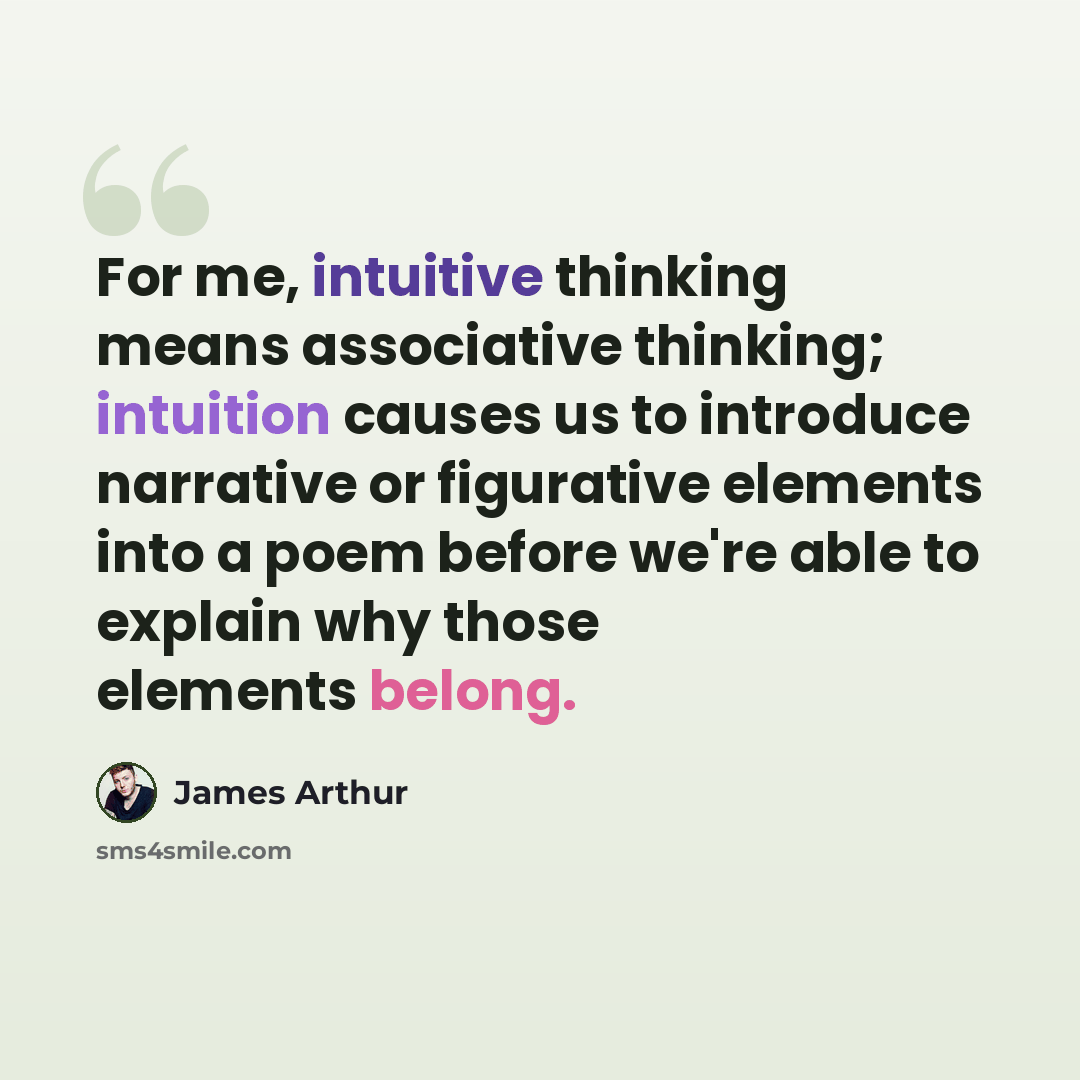 “For me, intuitive thinking means associative thinking; intuition causes us to introduce narrative or figurative elements into a poem before we're able to explain why those elements belong.” quote by James Arthur