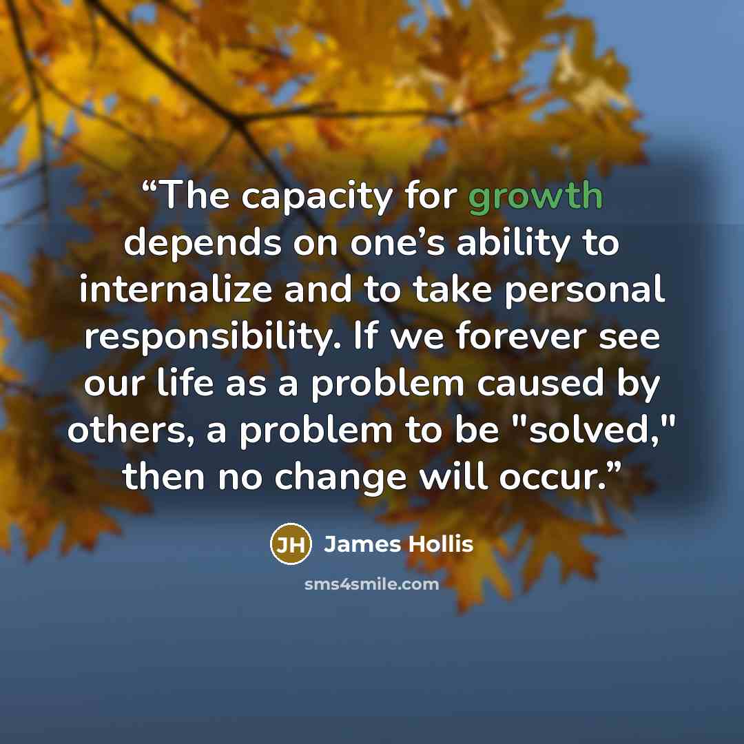 “The capacity for growth depends on one’s ability to internalize and to take personal responsibility. If we forever see our life as a problem caused by others, a problem to be "solved," then no change will occur.” quote by James Hollis