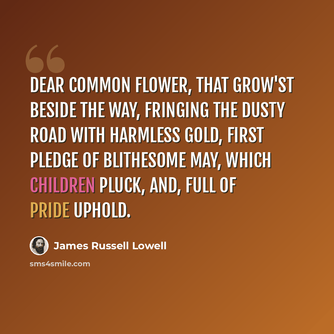 “Dear common flower, that grow'st beside the way, Fringing the dusty road with harmless gold, First pledge of blithesome May, Which children pluck, and, full of pride uphold.” quote by James Russell Lowell