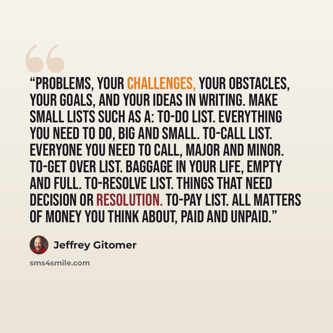“problems, your challenges, your obstacles, your goals, and your ideas in writing. Make small lists such as a: To-do list. Everything you need to do, big and small. To-call list. Everyone you need to call, major and minor. To-get over list. Baggage in your life, empty and full. To-resolve list…” quote by Jeffrey Gitomer
