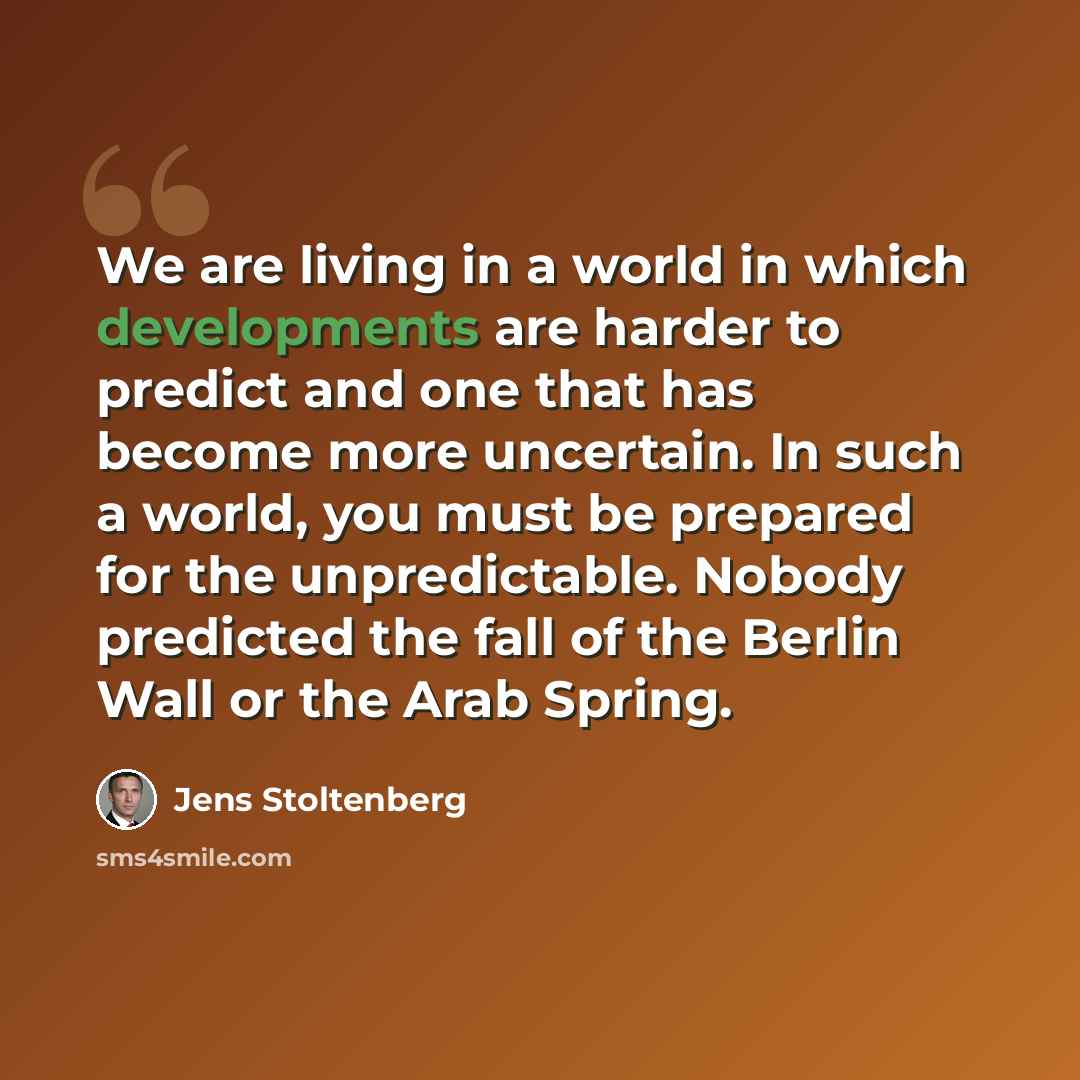 “We are living in a world in which developments are harder to predict and one that has become more uncertain. In such a world, you must be prepared for the unpredictable. Nobody predicted the fall of the Berlin Wall or the Arab Spring.” quote by Jens Stoltenberg