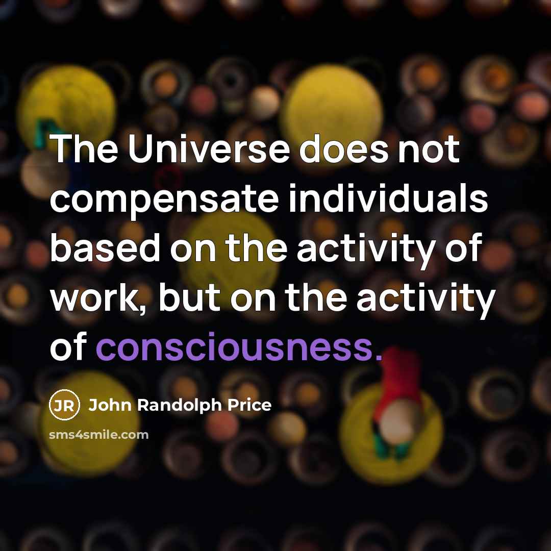 “The Universe does not compensate individuals based on the activity of work, but on the activity of consciousness.” quote by John Randolph Price