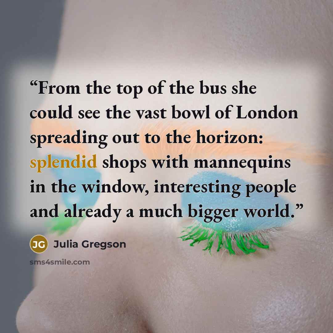“From the top of the bus she could see the vast bowl of London spreading out to the horizon: splendid shops with mannequins in the window, interesting people and already a much bigger world.” quote by Julia Gregson