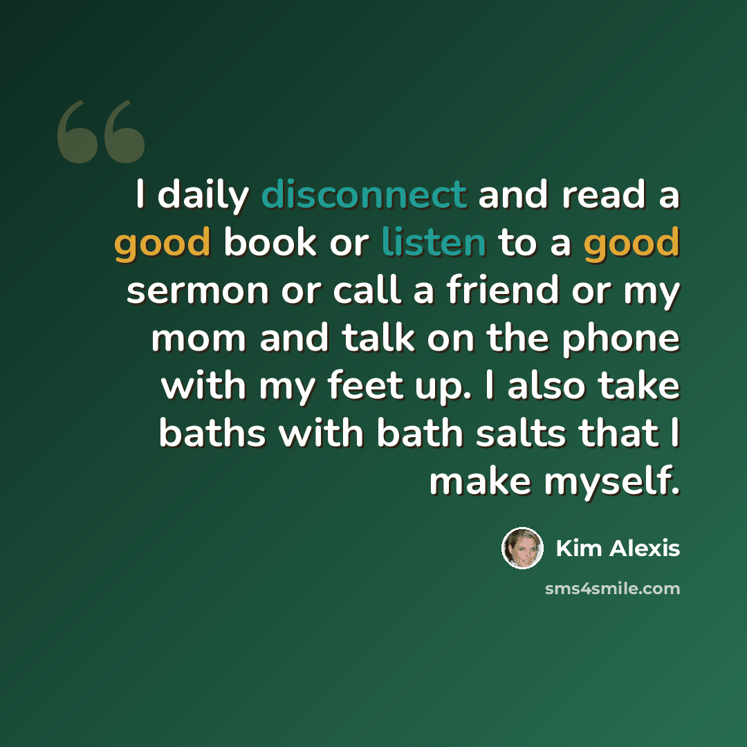 “I daily disconnect and read a good book or listen to a good sermon or call a friend or my mom and talk on the phone with my feet up. I also take baths with bath salts that I make myself.” quote by Kim Alexis