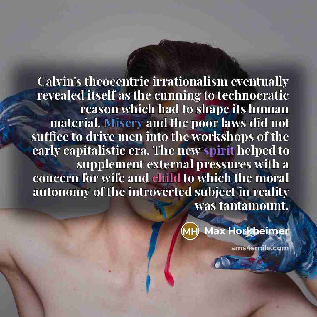 “Calvin's theocentric irrationalism eventually revealed itself as the cunning to technocratic reason which had to shape its human material. Misery and the poor laws did not suffice to drive men into the workshops of the early capitalistic era. The new spirit helped to supplement external pressures…” quote by Max Horkheimer