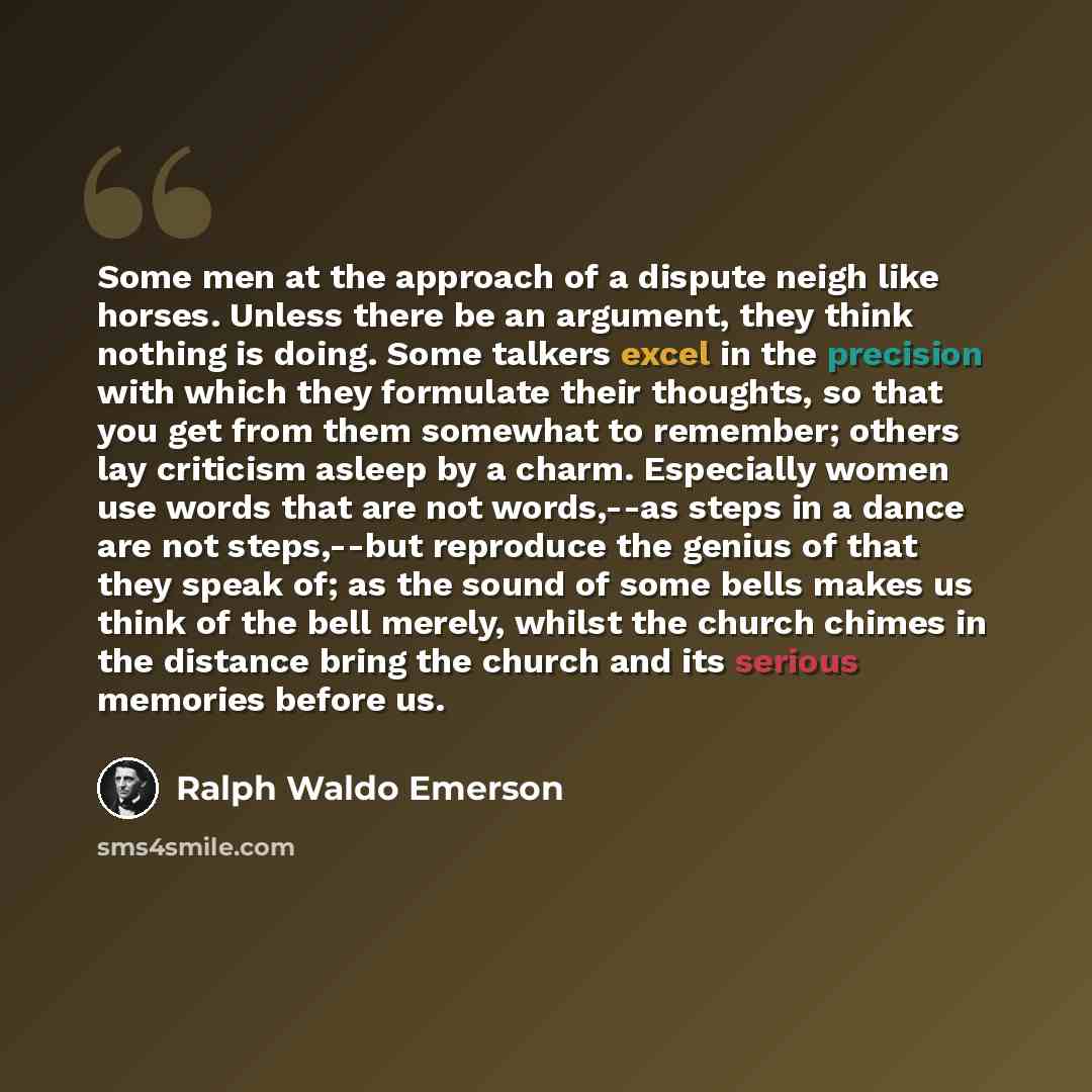 “Some men at the approach of a dispute neigh like horses. Unless there be an argument, they think nothing is doing. Some talkers excel in the precision with which they formulate their thoughts, so that you get from them somewhat to remember; others lay criticism asleep by a charm. Especially women…” quote by Ralph Waldo Emerson