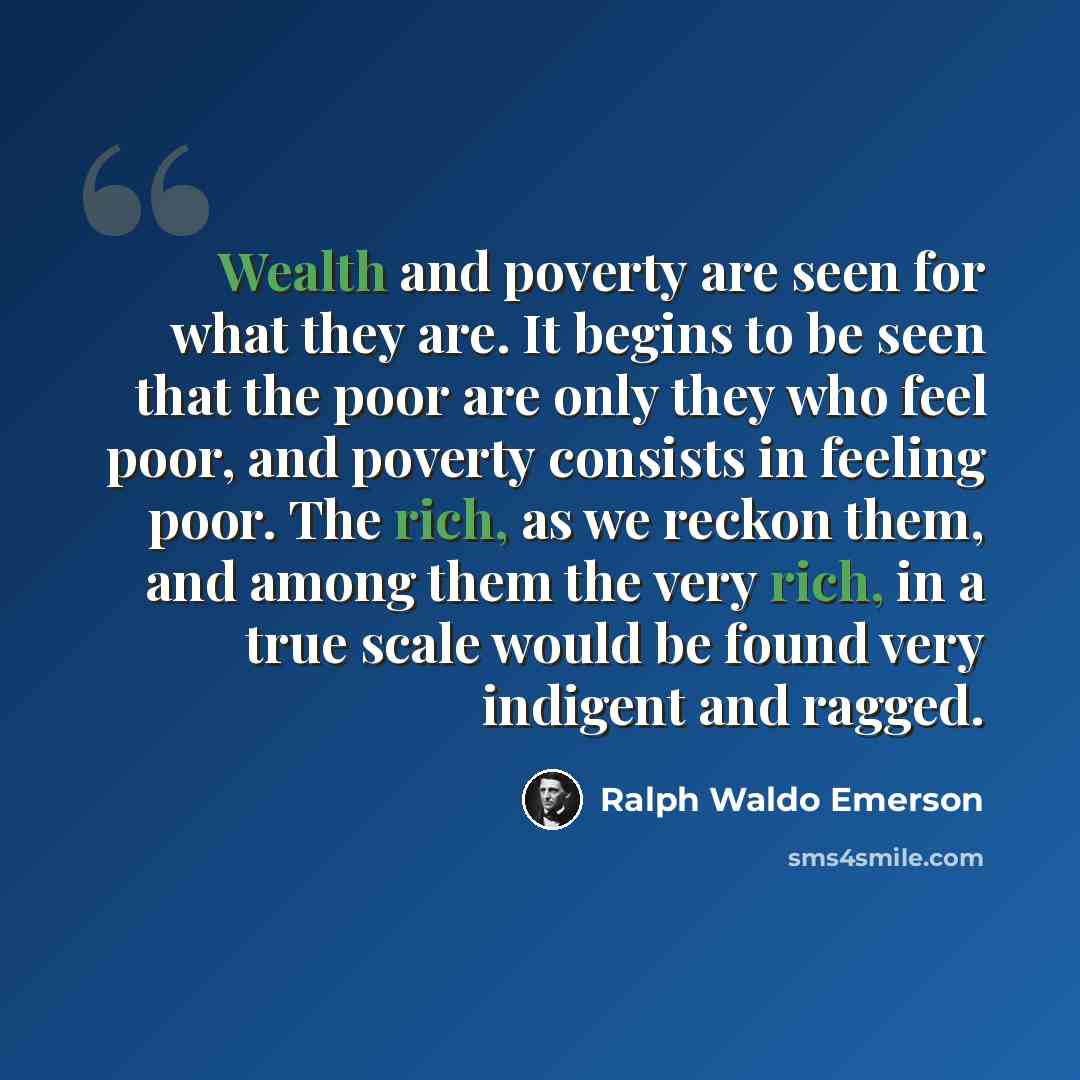 “Wealth and poverty are seen for what they are. It begins to be seen that the poor are only they who feel poor, and poverty consists in feeling poor. The rich, as we reckon them, and among them the very rich, in a true scale would be found very indigent and ragged.” quote by Ralph Waldo Emerson