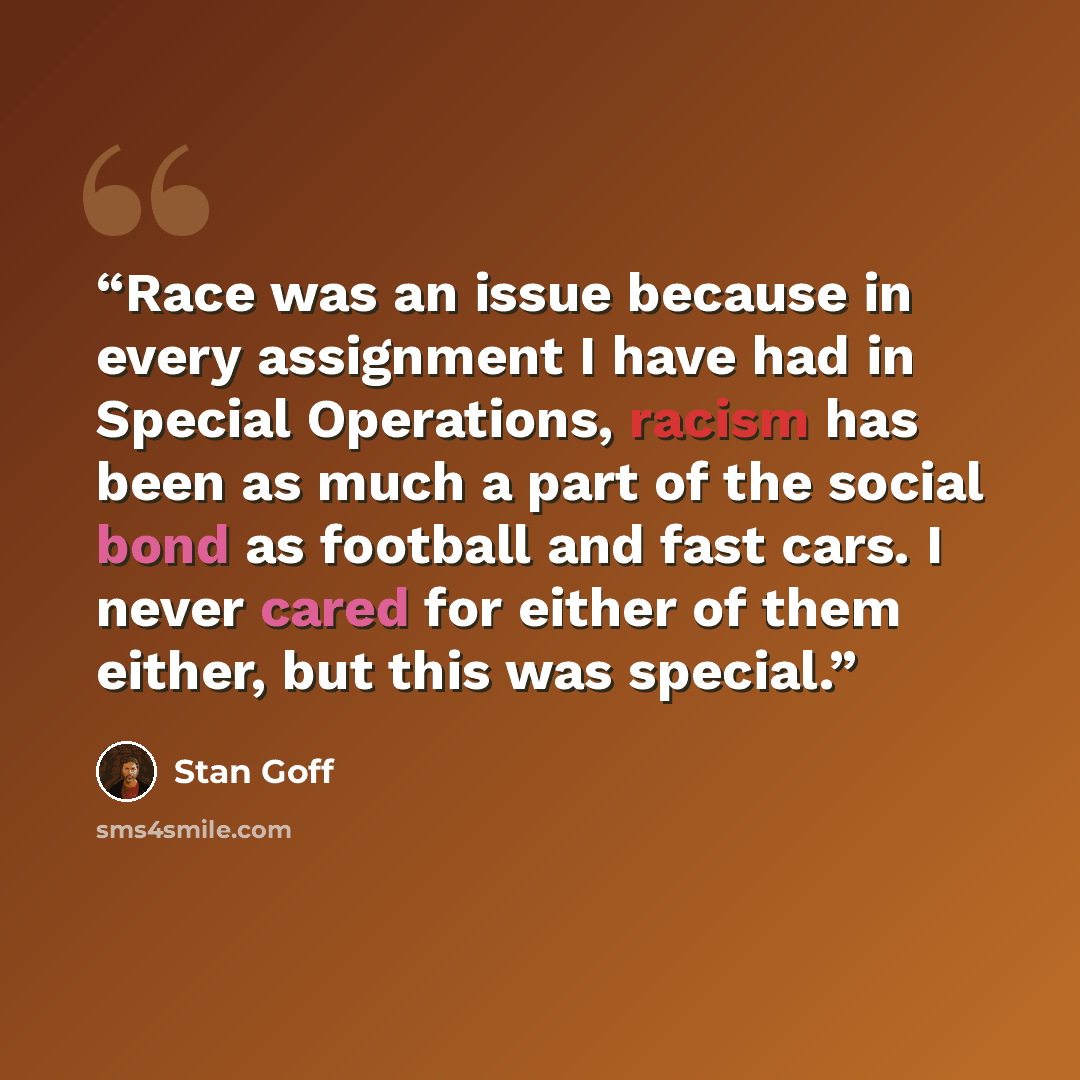 “Race was an issue because in every assignment I have had in Special Operations, racism has been as much a part of the social bond as football and fast cars. I never cared for either of them either, but this was special.” quote by Stan Goff