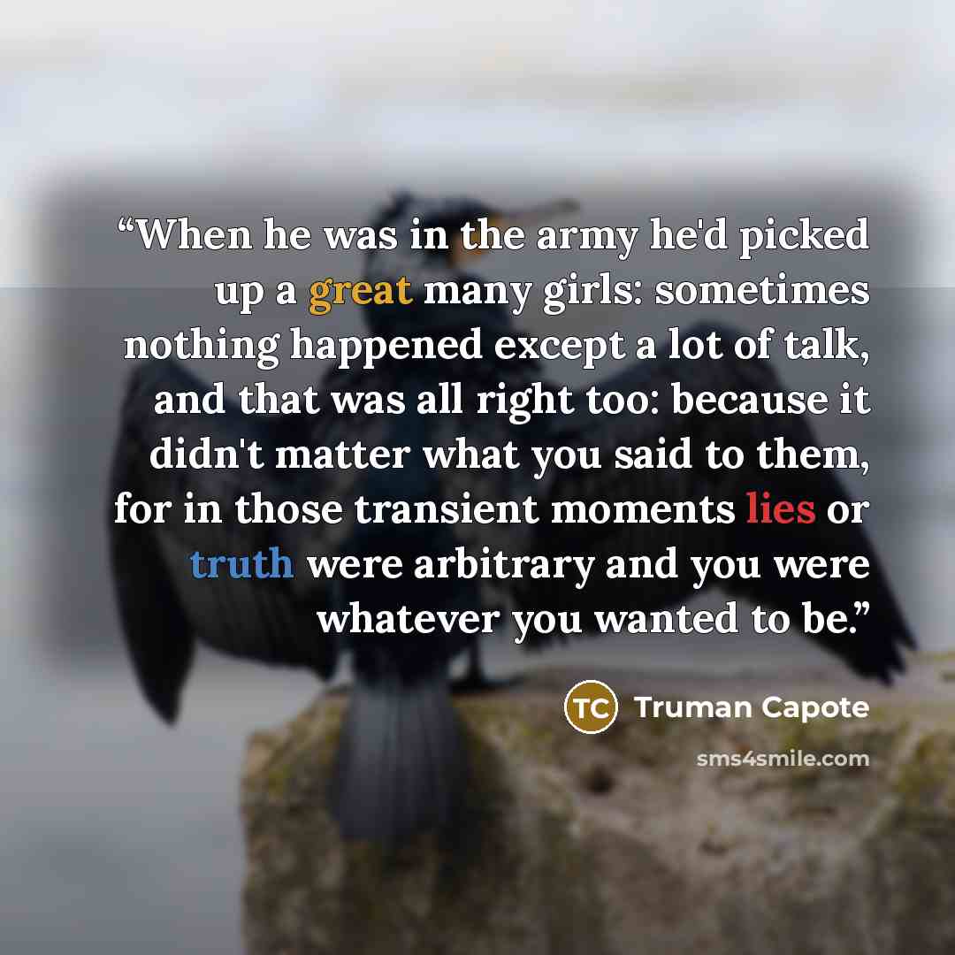 “When he was in the army he'd picked up a great many girls: sometimes nothing happened except a lot of talk, and that was all right too: because it didn't matter what you said to them, for in those transient moments lies or truth were arbitrary and you were whatever you wanted to be.” quote by Truman Capote