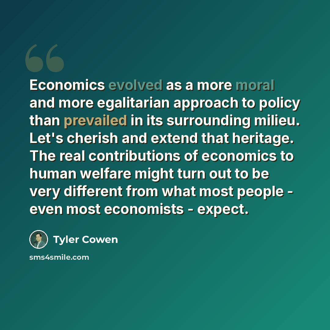 “Economics evolved as a more moral and more egalitarian approach to policy than prevailed in its surrounding milieu. Let's cherish and extend that heritage. The real contributions of economics to human welfare might turn out to be very different from what most people - even most economists - expect.” quote by Tyler Cowen